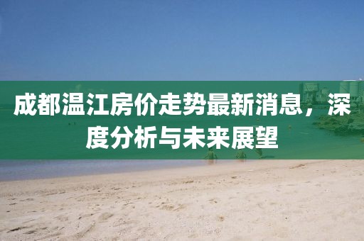 成都温江房价走势最新消息，深度分析与未来展望