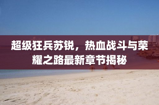 超级狂兵苏锐，热血战斗与荣耀之路最新章节揭秘