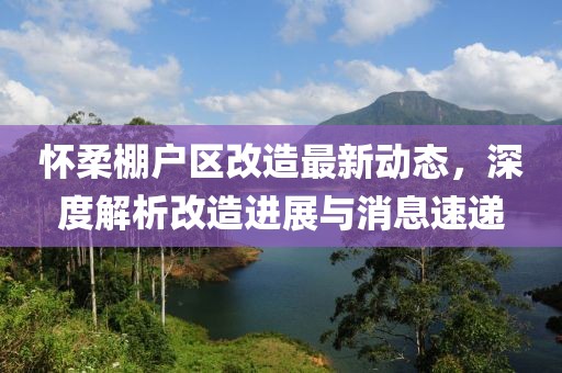 怀柔棚户区改造最新动态，深度解析改造进展与消息速递