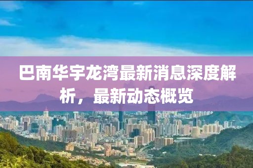 巴南华宇龙湾最新消息深度解析，最新动态概览
