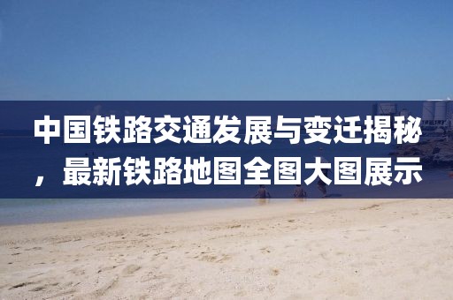 中国铁路交通发展与变迁揭秘，最新铁路地图全图大图展示