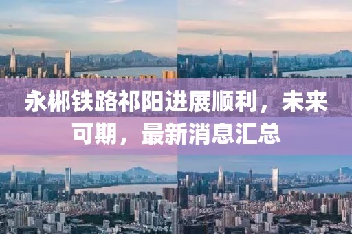 永郴铁路祁阳进展顺利，未来可期，最新消息汇总