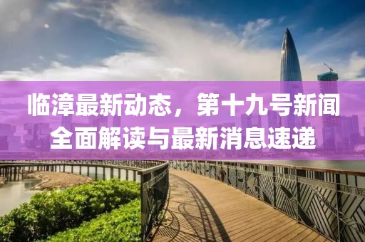 临漳最新动态，第十九号新闻全面解读与最新消息速递