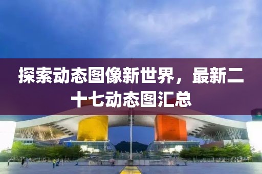 探索动态图像新世界，最新二十七动态图汇总