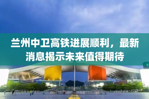 兰州中卫高铁进展顺利，最新消息揭示未来值得期待