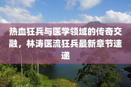 热血狂兵与医学领域的传奇交融，林涛医流狂兵最新章节速递