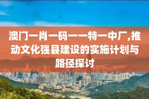 澳门一肖一码一一特一中厂,推动文化强县建设的实施计划与路径探讨