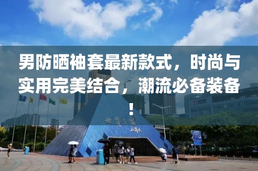 男防晒袖套最新款式，时尚与实用完美结合，潮流必备装备！