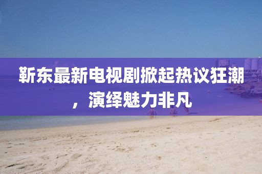 靳东最新电视剧掀起热议狂潮，演绎魅力非凡