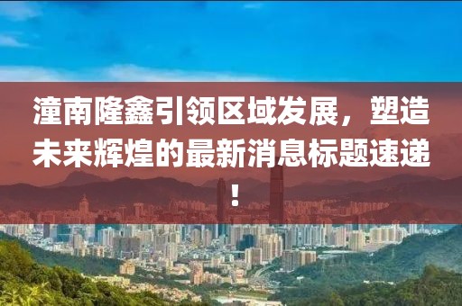 潼南隆鑫引领区域发展，塑造未来辉煌的最新消息标题速递！