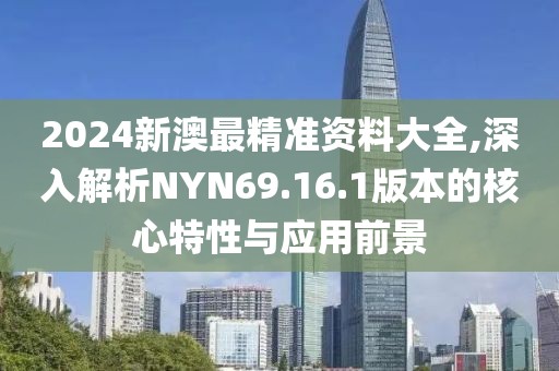 2024新澳最精准资料大全,深入解析NYN69.16.1版本的核心特性与应用前景