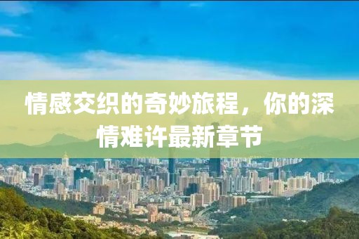 情感交织的奇妙旅程，你的深情难许最新章节