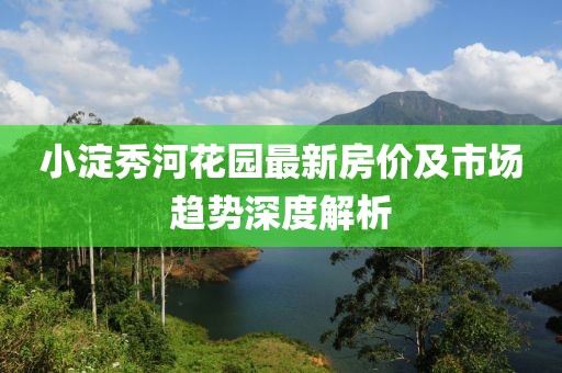 小淀秀河花园最新房价及市场趋势深度解析