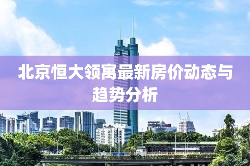 北京恒大领寓最新房价动态与趋势分析
