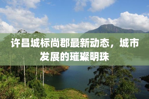 许昌城标尚郡最新动态，城市发展的璀璨明珠