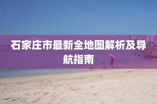 石家庄市最新全地图解析及导航指南