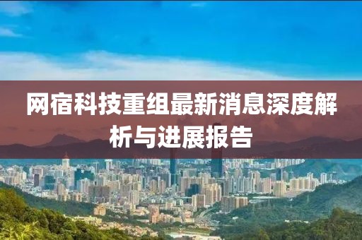 网宿科技重组最新消息深度解析与进展报告