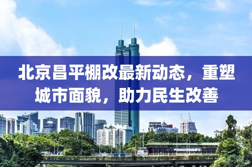 北京昌平棚改最新动态，重塑城市面貌，助力民生改善
