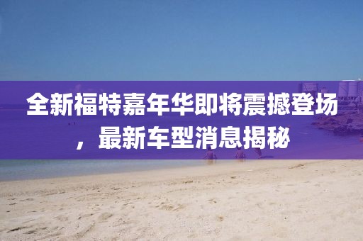 全新福特嘉年华即将震撼登场，最新车型消息揭秘
