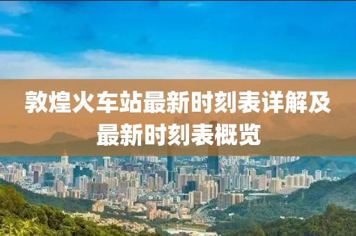 敦煌火车站最新时刻表详解及最新时刻表概览