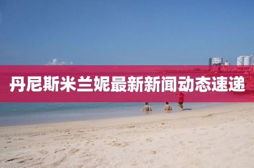 丹尼斯米兰妮最新新闻动态速递