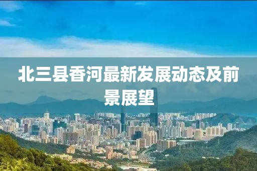 北三县香河最新发展动态及前景展望
