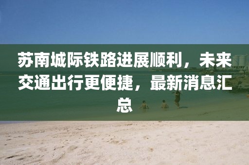 苏南城际铁路进展顺利，未来交通出行更便捷，最新消息汇总