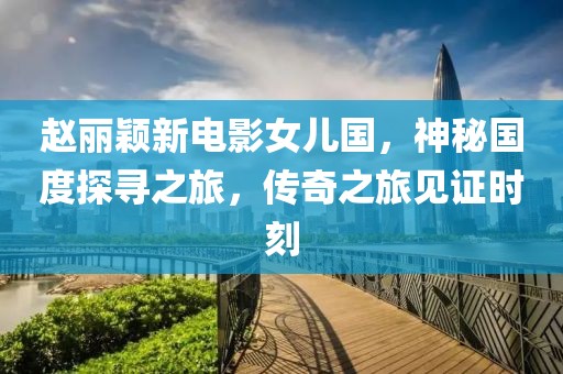 赵丽颖新电影女儿国，神秘国度探寻之旅，传奇之旅见证时刻