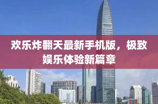 欢乐炸翻天最新手机版，极致娱乐体验新篇章