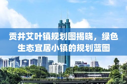 贡井艾叶镇规划图揭晓，绿色生态宜居小镇的规划蓝图