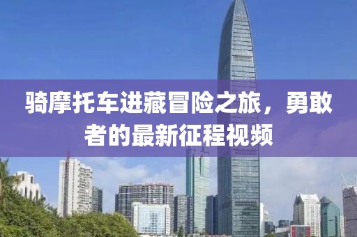 骑摩托车进藏冒险之旅，勇敢者的最新征程视频