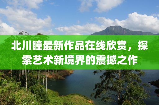 北川瞳最新作品在线欣赏，探索艺术新境界的震撼之作