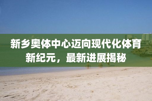新乡奥体中心迈向现代化体育新纪元，最新进展揭秘