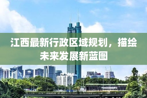 江西最新行政区域规划，描绘未来发展新蓝图
