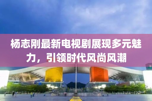 杨志刚最新电视剧展现多元魅力，引领时代风尚风潮