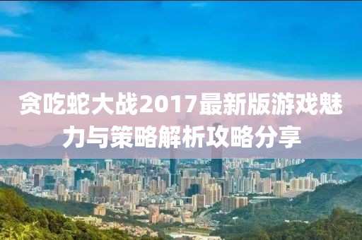 贪吃蛇大战2017最新版游戏魅力与策略解析攻略分享