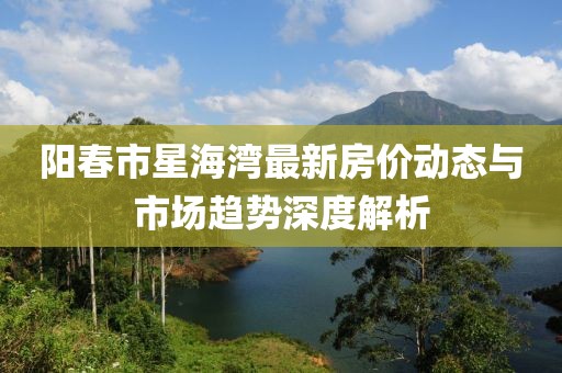 阳春市星海湾最新房价动态与市场趋势深度解析