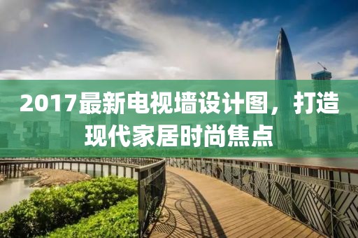 2017最新电视墙设计图，打造现代家居时尚焦点