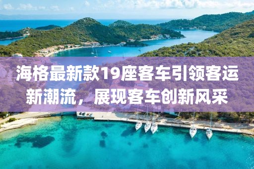 海格最新款19座客车引领客运新潮流，展现客车创新风采