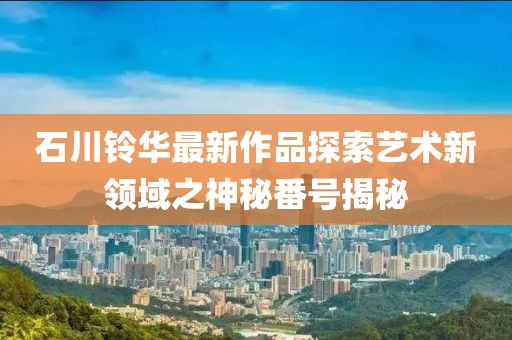 石川铃华最新作品探索艺术新领域之神秘番号揭秘