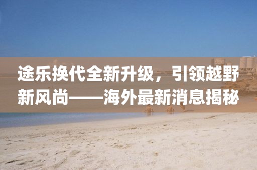 途乐换代全新升级，引领越野新风尚——海外最新消息揭秘