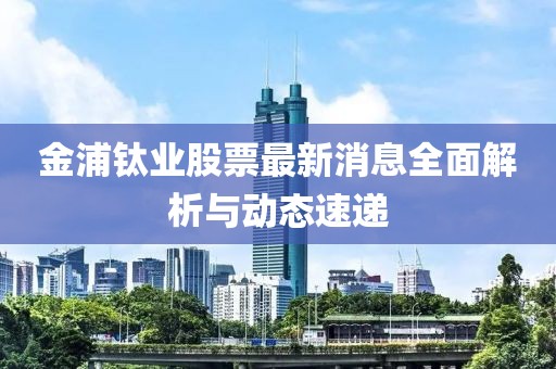 金浦钛业股票最新消息全面解析与动态速递