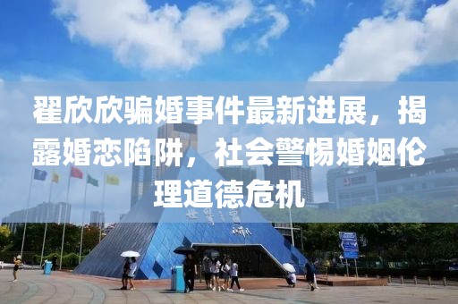 翟欣欣骗婚事件最新进展，揭露婚恋陷阱，社会警惕婚姻伦理道德危机