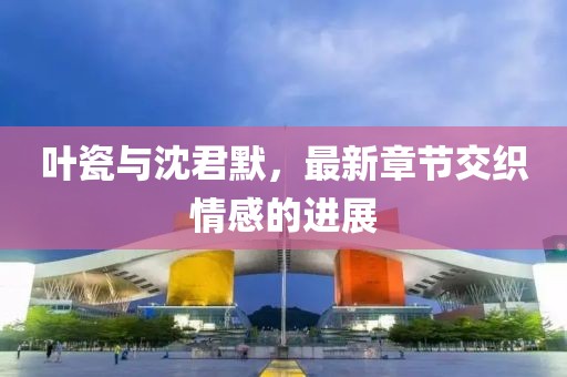 叶瓷与沈君默，最新章节交织情感的进展