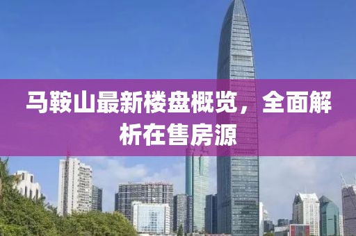 马鞍山最新楼盘概览，全面解析在售房源