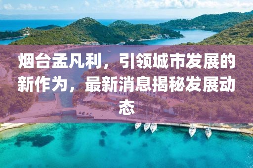 烟台孟凡利，引领城市发展的新作为，最新消息揭秘发展动态