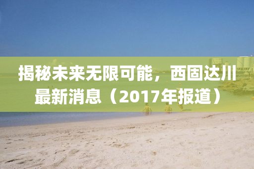 揭秘未来无限可能，西固达川最新消息（2017年报道）