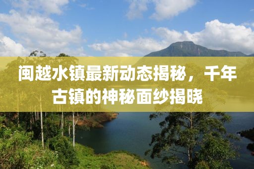 闽越水镇最新动态揭秘，千年古镇的神秘面纱揭晓