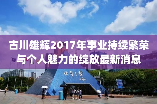 古川雄辉2017年事业持续繁荣与个人魅力的绽放最新消息