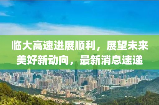 临大高速进展顺利，展望未来美好新动向，最新消息速递